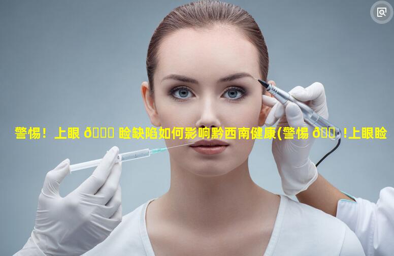 警惕！上眼 🐘 睑缺陷如何影响黔西南健康(警惕 🐠 !上眼睑缺陷如何影响黔西南健康体检)